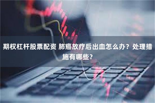 期权杠杆股票配资 肺癌放疗后出血怎么办？处理措施有哪些？