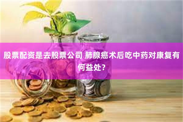 股票配资是去股票公司 肺腺癌术后吃中药对康复有何益处？