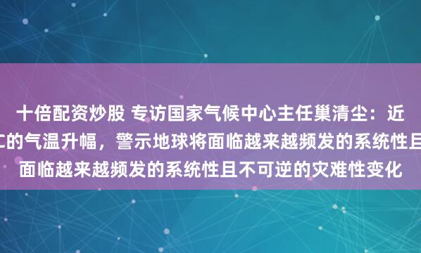 十倍配资炒股 专访国家气候中心主任巢清尘：近期频繁出现接近1.5℃的气温升幅，警示地球将面临越来越频发的系统性且不可逆的灾难性变化