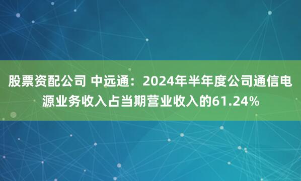 股票资配公司 中远通：2024年半年度公司通信电源业务收入占当期营业收入的61.24%