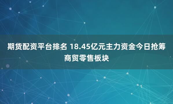 期货配资平台排名 18.45亿元主力资金今日抢筹商贸零售板块