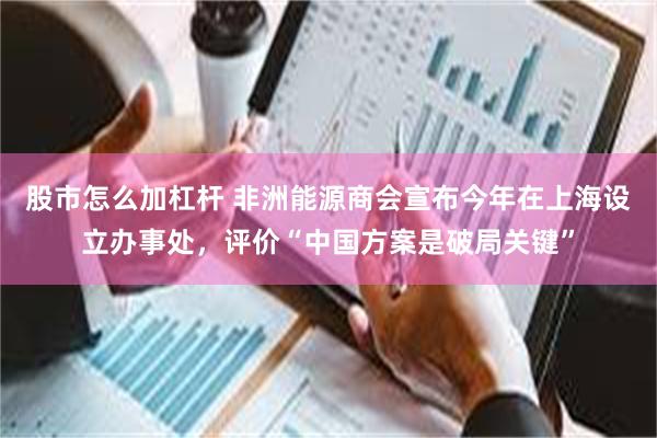 股市怎么加杠杆 非洲能源商会宣布今年在上海设立办事处,评价“中国方案是破局关键”